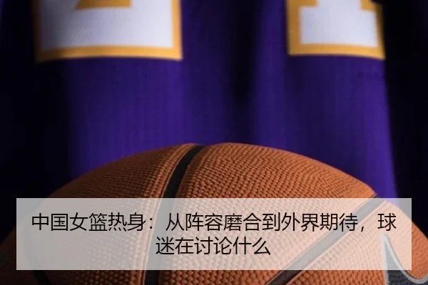 中国女篮热身：从阵容磨合到外界期待，球迷在讨论什么